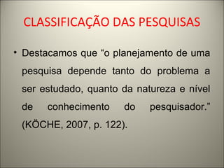 CLASSIFICAÇÃO DAS PESQUISAS 
• Destacamos que “o planejamento de uma 
pesquisa depende tanto do problema a 
ser estudado, quanto da natureza e nível 
de conhecimento do pesquisador.” 
(KÖCHE, 2007, p. 122). 
 