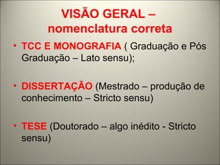 VISÃO GERAL – 
nomenclatura correta 
• TCC E MONOGRAFIA ( Graduação e Pós 
Graduação – Lato sensu); 
• DISSERTAÇÃO (Mestrado – produção de 
conhecimento – Stricto sensu) 
• TESE (Doutorado – algo inédito - Stricto 
sensu) 
 