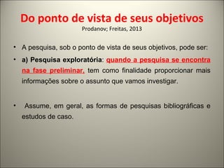 Do ponto de vista de seus objetivos 
Prodanov; Freitas, 2013 
• A pesquisa, sob o ponto de vista de seus objetivos, pode ser: 
• a) Pesquisa exploratória: quando a pesquisa se encontra 
na fase preliminar, tem como finalidade proporcionar mais 
informações sobre o assunto que vamos investigar. 
• Assume, em geral, as formas de pesquisas bibliográficas e 
estudos de caso. 
 