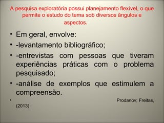 A pesquisa exploratória possui planejamento flexível, o que 
permite o estudo do tema sob diversos ângulos e 
aspectos. 
• Em geral, envolve: 
• -levantamento bibliográfico; 
• -entrevistas com pessoas que tiveram 
experiências práticas com o problema 
pesquisado; 
• -análise de exemplos que estimulem a 
compreensão. 
• Prodanov; Freitas, 
(2013) 
 