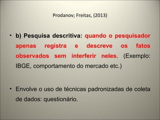 Prodanov; Freitas, (2013) 
• b) Pesquisa descritiva: quando o pesquisador 
apenas registra e descreve os fatos 
observados sem interferir neles. (Exemplo: 
IBGE, comportamento do mercado etc.) 
• Envolve o uso de técnicas padronizadas de coleta 
de dados: questionário. 
 