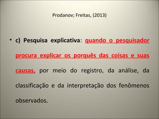 Prodanov; Freitas, (2013) 
• c) Pesquisa explicativa: quando o pesquisador 
procura explicar os porquês das coisas e suas 
causas, por meio do registro, da análise, da 
classificação e da interpretação dos fenômenos 
observados. 
 