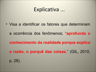 Explicativa ... 
• Visa a identificar os fatores que determinam 
a ocorrência dos fenômenos; “aprofunda o 
conhecimento da realidade porque explica 
a razão, o porquê das coisas.” (GIL, 2010, 
p. 28). 
 