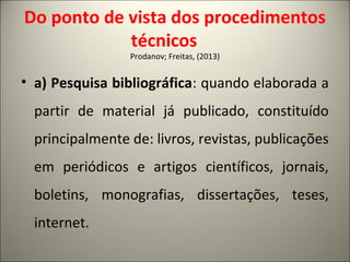 Do ponto de vista dos procedimentos 
técnicos 
Prodanov; Freitas, (2013) 
• a) Pesquisa bibliográfica: quando elaborada a 
partir de material já publicado, constituído 
principalmente de: livros, revistas, publicações 
em periódicos e artigos científicos, jornais, 
boletins, monografias, dissertações, teses, 
internet. 
 