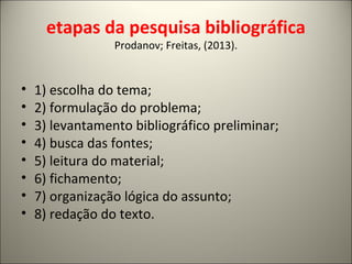 etapas da pesquisa bibliográfica 
Prodanov; Freitas, (2013). 
• 1) escolha do tema; 
• 2) formulação do problema; 
• 3) levantamento bibliográfico preliminar; 
• 4) busca das fontes; 
• 5) leitura do material; 
• 6) fichamento; 
• 7) organização lógica do assunto; 
• 8) redação do texto. 
 