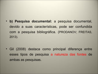 • b) Pesquisa documental: a pesquisa documental, 
devido a suas características, pode ser confundida 
com a pesquisa bibliográfica. (PRODANOV; FREITAS, 
2013). 
• Gil (2008) destaca como principal diferença entre 
esses tipos de pesquisa a natureza das fontes de 
ambas as pesquisas. 
 