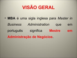 VISÃO GERAL 
• MBA é uma sigla inglesa para Master in 
Business Administration que em 
português significa Mestre em 
Administração de Negócios. 
 
