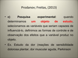 Prodanov; Freitas, (2013) 
• c) Pesquisa experimental: quando 
determinamos um objeto de estudo, 
selecionamos as variáveis que seriam capazes de 
influenciá-lo, definimos as formas de controle e de 
observação dos efeitos que a variável produz no 
objeto. 
• Ex. Estudo da dor (reações de sensibilidade 
dolorosa plantar, dor muscular aguda, Parkinson 
 
