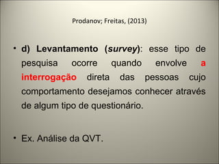 Prodanov; Freitas, (2013) 
• d) Levantamento (survey): esse tipo de 
pesquisa ocorre quando envolve a 
interrogação direta das pessoas cujo 
comportamento desejamos conhecer através 
de algum tipo de questionário. 
• Ex. Análise da QVT. 
 