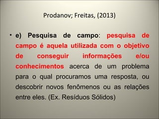 Prodanov; Freitas, (2013) 
• e) Pesquisa de campo: pesquisa de 
campo é aquela utilizada com o objetivo 
de conseguir informações e/ou 
conhecimentos acerca de um problema 
para o qual procuramos uma resposta, ou 
descobrir novos fenômenos ou as relações 
entre eles. (Ex. Resíduos Sólidos) 
 