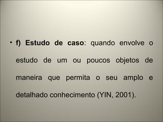 • f) Estudo de caso: quando envolve o 
estudo de um ou poucos objetos de 
maneira que permita o seu amplo e 
detalhado conhecimento (YIN, 2001). 
 