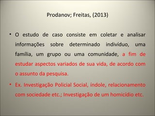 Prodanov; Freitas, (2013) 
• O estudo de caso consiste em coletar e analisar 
informações sobre determinado indivíduo, uma 
família, um grupo ou uma comunidade, a fim de 
estudar aspectos variados de sua vida, de acordo com 
o assunto da pesquisa. 
• Ex. Investigação Policial Social, índole, relacionamento 
com sociedade etc.; Investigação de um homicídio etc. 
 