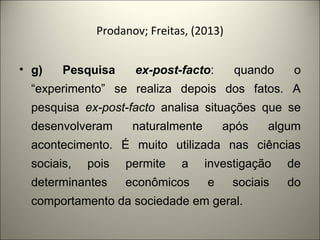 Prodanov; Freitas, (2013) 
• g) Pesquisa ex-post-facto: quando o 
“experimento” se realiza depois dos fatos. A 
pesquisa ex-post-facto analisa situações que se 
desenvolveram naturalmente após algum 
acontecimento. É muito utilizada nas ciências 
sociais, pois permite a investigação de 
determinantes econômicos e sociais do 
comportamento da sociedade em geral. 
 