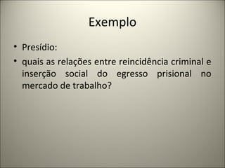 Exemplo 
• Presídio: 
• quais as relações entre reincidência criminal e 
inserção social do egresso prisional no 
mercado de trabalho? 
 