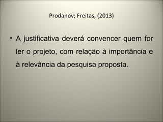 Prodanov; Freitas, (2013) 
• A justificativa deverá convencer quem for 
ler o projeto, com relação à importância e 
à relevância da pesquisa proposta. 
 