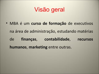 Visão geral 
• MBA é um curso de formação de executivos 
na área de administração, estudando matérias 
de finanças, contabilidade, recursos 
humanos, marketing entre outras. 
 