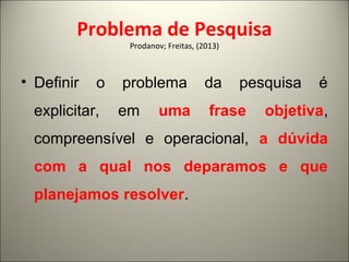 Problema de Pesquisa 
Prodanov; Freitas, (2013) 
• Definir o problema da pesquisa é 
explicitar, em uma frase objetiva, 
compreensível e operacional, a dúvida 
com a qual nos deparamos e que 
planejamos resolver. 
 
