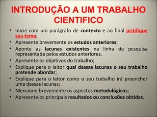 INTRODUÇÃO A UM TRABALHO 
CIENTIFICO 
• Inicie com um parágrafo de contexto e ao final justifique 
seu tema; 
• Apresente brevemente os estudos anteriores; 
• Aponte as lacunas existentes na linha de pesquisa 
representada pelos estudos anteriores. 
• Apresente os objetivos do trabalho; 
• Explique para o leitor qual dessas lacunas o seu trabalho 
pretende abordar; 
• Explique para o leitor como o seu trabalho irá preencher 
uma dessas lacunas; 
• Mencione brevemente os aspectos metodológicos; 
• Apresente os principais resultados ou conclusões obtidas. 
 