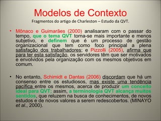 Modelos de Contexto 
Fragmentos do artigo de Charleston – Estudo da QVT. 
• Mônaco e Guimarães (2000) analisaram com o passar do 
tempo, que o tema QVT torna-se mais importante e menos 
subjetivo, e definem que é um processo de gestão 
organizacional que tem como foco principal a plena 
satisfação dos trabalhadores; e Pizzolli (2005), afirma que 
para ter esta satisfação, os servidores têm que ser motivados 
e envolvidos pela organização com os mesmos objetivos em 
comum. 
• No entanto, Schimidt e Dantas (2006) discordam que há um 
consenso entre os estudiosos, mas existe uma tendência 
pacífica entre os mesmos, acerca de produzir um conceito 
ideal para QVT; assim, a terminologia QVT alcança muitos 
sentidos, que reluzem na busca de conhecimentos, de novos 
estudos e de novos valores a serem redescobertos. (MINAYO 
et al., 2000). 
 