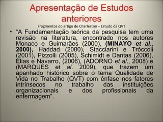 Apresentação de Estudos 
anteriores 
Fragmentos do artigo de Charleston – Estudo da QVT 
• “A Fundamentação teórica da pesquisa tem uma 
revisão na literatura, encontrado nos autores 
Monaco e Guimarães (2000), (MINAYO et al., 
2000), Haddad (2000), Stacciarini e Tróccoli 
(2001), Pizzolli (2005), Schimidt e Dantas (2006), 
Elias e Navarro, (2006), (ADORNO et al., 2008) e 
(MARQUES et al. 2009), que trazem um 
apanhado histórico sobre o tema Qualidade de 
Vida no Trabalho (QVT) com ênfase nos fatores 
intrínsecos no trabalho das instituições 
organizacionais e dos profissionais da 
enfermagem”. 
 