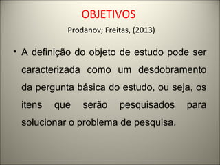 OBJETIVOS 
Prodanov; Freitas, (2013) 
• A definição do objeto de estudo pode ser 
caracterizada como um desdobramento 
da pergunta básica do estudo, ou seja, os 
itens que serão pesquisados para 
solucionar o problema de pesquisa. 
 