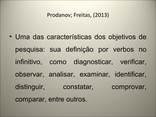 Prodanov; Freitas, (2013) 
• Uma das características dos objetivos de 
pesquisa: sua definição por verbos no 
infinitivo, como diagnosticar, verificar, 
observar, analisar, examinar, identificar, 
distinguir, constatar, comprovar, 
comparar, entre outros. 
 