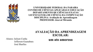 UNIVERSIDADE FEDERAL DA PARAIBA
CENTRO DE CIÊNCIAS APLICADAS E EDUCAÇÃO
DEPARTAMENTO DE CIÊNCIAS EXATAS
LICENCIATURA DE CIÊNCIA DA COMPUTAÇÃO
DISCIPLINA: Avaliação de Aprendizagem
PROFESSOR: Joseval Miranda
AVALIAÇÃO DA APRENDIZAGEMAVALIAÇÃO DA APRENDIZAGEM
ESCOLAR:ESCOLAR:
um ato amorosoum ato amorosoAlunos: Jailson Cunha
Jefferson Guanabara
José Sharlles
 