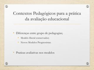 Contextos Pedagógicos para a prática da avaliação educacional 
•Diferenças entre grupo de pedagogias; 
•Modelo liberal conservador; 
•Novos Modelos Progressistas. 
•Praticas avaliativas nos modelos  