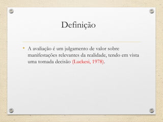 Definição 
•A avaliação é um julgamento de valor sobre manifestações relevantes da realidade, tendo em vista uma tomada decisão (Luckesi, 1978).  