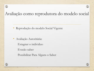 Avaliação como reprodutora do modelo social 
•Reprodução do modelo Social Vigente 
•Avaliação Autoritária: 
Estagnar o indivíduo 
Evasão saber 
Possibilitar Para Alguns o Saber  