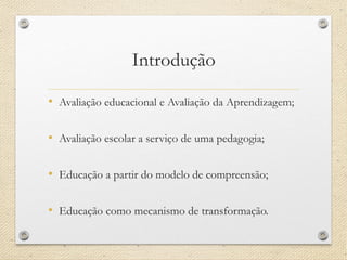 Introdução 
•Avaliação educacional e Avaliação da Aprendizagem; 
•Avaliação escolar a serviço de uma pedagogia; 
•Educação a partir do modelo de compreensão; 
•Educação como mecanismo de transformação.  