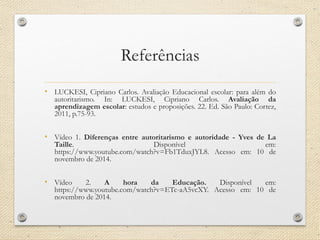 Referências 
•LUCKESI,CiprianoCarlos.AvaliaçãoEducacionalescolar:paraalémdoautoritarismo.In:LUCKESI,CiprianoCarlos.Avaliaçãodaaprendizagemescolar:estudoseproposições.22.Ed.SãoPaulo:Cortez, 2011,p.75-93. 
•Vídeo1.Diferençasentreautoritarismoeautoridade-YvesdeLaTaille.Disponívelem: https://www.youtube.com/watch?v=Fb1TduxJYL8.Acessoem:10denovembrode2014. 
•Vídeo2.AhoradaEducação.Disponívelem: https://www.youtube.com/watch?v=ETc-aA5vcXY.Acessoem:10denovembrode2014. 