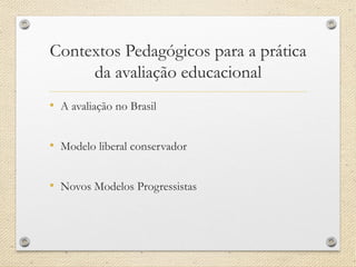Contextos Pedagógicos para a prática da avaliação educacional 
•A avaliação no Brasil 
•Modelo liberal conservador 
•Novos Modelos Progressistas  