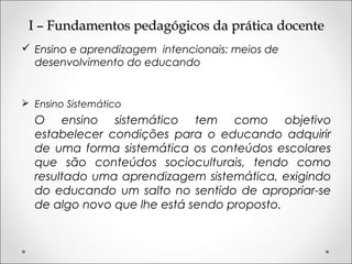 I – Fundamentos pedagógicos da prática docenteI – Fundamentos pedagógicos da prática docente
 Ensino e aprendizagem intencionais: meios de
desenvolvimento do educando
 Ensino Sistemático
O ensino sistemático tem como objetivo
estabelecer condições para o educando adquirir
de uma forma sistemática os conteúdos escolares
que são conteúdos socioculturais, tendo como
resultado uma aprendizagem sistemática, exigindo
do educando um salto no sentido de apropriar-se
de algo novo que lhe está sendo proposto.
 