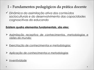 I – Fundamentos pedagógicos da prática docenteI – Fundamentos pedagógicos da prática docente
 Dinâmica da assimilação ativa dos conteúdos
socioculturais e do desenvolvimento das capacidades
cognoscitivas do educando
Existem quatro elementos fundamentais, são eles:
 Assimilação receptiva de conhecimentos, metodologias e
visões do mundo;
 Exercitação de conhecimentos e metodologias;
 Aplicação de conhecimentos e metodologias
 Inventividade
 