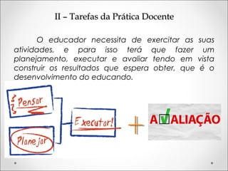 II – Tarefas da Prática DocenteII – Tarefas da Prática Docente
O educador necessita de exercitar as suas
atividades, e para isso terá que fazer um
planejamento, executar e avaliar tendo em vista
construir os resultados que espera obter, que é o
desenvolvimento do educando.
 