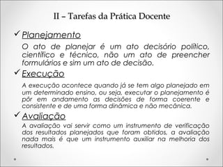 II – Tarefas da Prática DocenteII – Tarefas da Prática Docente
Planejamento
O ato de planejar é um ato decisório político,
científico e técnico, não um ato de preencher
formulários e sim um ato de decisão.
Execução
A execução acontece quando já se tem algo planejado em
um determinado ensino, ou seja, executar o planejamento é
pôr em andamento as decisões de forma coerente e
consistente e de uma forma dinâmica e não mecânica.
Avaliação
A avaliação vai servir como um instrumento de verificação
dos resultados planejados que foram obtidos, a avaliação
nada mais é que um instrumento auxiliar na melhoria dos
resultados.
 
