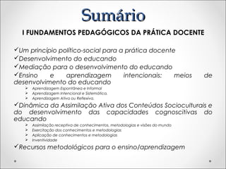 SumárioSumário
I FUNDAMENTOS PEDAGÓGICOS DA PRÁTICA DOCENTE
Um princípio político-social para a prática docente
Desenvolvimento do educando
Mediação para o desenvolvimento do educando
Ensino e aprendizagem intencionais: meios de
desenvolvimento do educando
 Aprendizagem Espontânea e Informal
 Aprendizagem Intencional e Sistemática.
 Aprendizagem Ativa ou Reflexiva.
Dinâmica da Assimilação Ativa dos Conteúdos Socioculturais e
do desenvolvimento das capacidades cognoscitivas do
educando
 Assimilação receptiva de conhecimentos, metodologias e visões do mundo
 Exercitação dos conhecimentos e metodologias
 Aplicação de conhecimentos e metodologias
 Inventividade
Recursos metodológicos para o ensino/aprendizagem
 