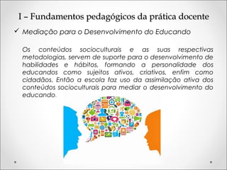 I – Fundamentos pedagógicos da prática docenteI – Fundamentos pedagógicos da prática docente
 Mediação para o Desenvolvimento do Educando
Os conteúdos socioculturais e as suas respectivas
metodologias, servem de suporte para o desenvolvimento de
habilidades e hábitos, formando a personalidade dos
educandos como sujeitos ativos, criativos, enfim como
cidadãos. Então a escola faz uso da assimilação ativa dos
conteúdos socioculturais para mediar o desenvolvimento do
educando.
 