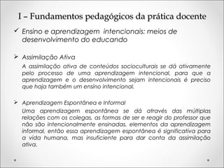 I – Fundamentos pedagógicos da prática docenteI – Fundamentos pedagógicos da prática docente
 Ensino e aprendizagem intencionais: meios de
desenvolvimento do educando
 Assimilação Ativa
A assimilação ativa de conteúdos socioculturais se dá ativamente
pelo processo de uma aprendizagem intencional, para que a
aprendizagem e o desenvolvimento sejam intencionais é preciso
que haja também um ensino intencional.
 Aprendizagem Espontânea e Informal
Uma aprendizagem espontânea se dá através das múltiplas
relações com os colegas, as formas de ser e reagir do professor que
não são intencionalmente ensinadas, elementos da aprendizagem
informal, então essa aprendizagem espontânea é significativa para
a vida humana, mas insuficiente para dar conta da assimilação
ativa.
 