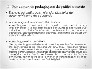 I – Fundamentos pedagógicos da prática docenteI – Fundamentos pedagógicos da prática docente
 Ensino e aprendizagem intencionais: meios de
desenvolvimento do educando
 Aprendizagem Intencional e Sistemática
Aprendizagem intencional é aquela que é buscada
intencionalmente, o professor propõe conteúdos socioculturais que
estimulam a assimilação ativa dos conhecimentos por parte do
educando, essa aprendizagem depende fortemente da busca por
exercícios sistemáticos.
 Aprendizagem Ativa ou Reflexiva
Uma aprendizagem reflexiva nada mais é que a fixação de resumos
de conhecimentos na memória do educando, memórias retidas
mas não compreendidas por ele, já uma aprendizagem ativa é
aquela construída pelo educando a partir da assimilação ativa dos
conteúdos socioculturais, realmente há uma assimilação de
conteúdos, tornando-os seus, portanto a aprendizagem ativa só
pode se dar na medida em que for inteligível.
 