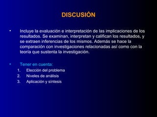 DISCUSIÓN

•    Incluye la evaluación e interpretación de las implicaciones de los
     resultados. Se examinan, interpretan y califican los resultados, y
     se extraen inferencias de los mismos. Además se hace la
     comparación con investigaciones relacionadas así como con la
     teoría que sustenta la investigación.

•    Tener en cuenta:
    1.   Elección del problema
    2.   Niveles de análisis
    3.   Aplicación y síntesis
 