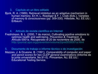 3. Capítulo en un libro editado
Bjork, R. A. (1989). Retrieval inhibition as an adaptive mechanism in
     human memory. En H. L. Roediger & F. I. Craik (Eds.). Varieties
     of memory & consciousness (pp. 309-330). Hillsdale, NJ, EE.UU.:
     Erlbaum.


    4. Artículo de revista científica en Internet
Fredrickson, B. L. (2000, 7 de marzo). Cultivating positive emotions to
     optimize health and well-being. Prevention & Treatment, 3,
     Artículo 0001a. Recuperado el 20 de noviembre de 2000, de
     http://journal.apa.org/prevention/volume3/pre0030001a.html

5.  Documento de trabajo o informe técnico o de investigación
Mazzeo, J. & Druesne, B. (1991). Comparability of computer and paper
    and pencil scores for two CLEP general examinations (Informe de
    la junta universitaria, No.91-5). Princenton, NJ, EE.UU.:
    Educational Testing Service.
 