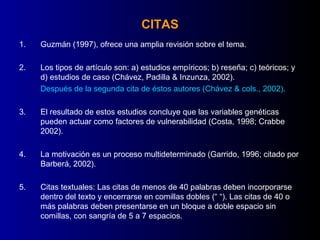 CITAS
1.   Guzmán (1997), ofrece una amplia revisión sobre el tema.

2.   Los tipos de artículo son: a) estudios empíricos; b) reseña; c) teóricos; y
     d) estudios de caso (Chávez, Padilla & Inzunza, 2002).
     Después de la segunda cita de éstos autores (Chávez & cols., 2002).

3.   El resultado de estos estudios concluye que las variables genéticas
     pueden actuar como factores de vulnerabilidad (Costa, 1998; Crabbe
     2002).

4.   La motivación es un proceso multideterminado (Garrido, 1996; citado por
     Barberá, 2002).

5.   Citas textuales: Las citas de menos de 40 palabras deben incorporarse
     dentro del texto y encerrarse en comillas dobles (“ “). Las citas de 40 o
     más palabras deben presentarse en un bloque a doble espacio sin
     comillas, con sangría de 5 a 7 espacios.
 