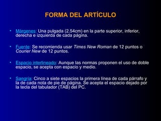 FORMA DEL ARTÍCULO

• Márgenes: Una pulgada (2.54cm) en la parte superior, inferior,
  derecha e izquierda de cada página.

• Fuente: Se recomienda usar Times New Roman de 12 puntos o
  Courier New de 12 puntos.

• Espacio interlineado: Aunque las normas proponen el uso de doble
  espacio, se acepta con espacio y medio.

• Sangría: Cinco a siete espacios la primera línea de cada párrafo y
  la de cada nota de pie de página. Se acepta el espacio dejado por
  la tecla del tabulador (TAB) del PC.
 