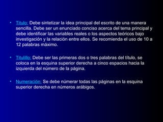 • Titulo: Debe sintetizar la idea principal del escrito de una manera
  sencilla. Debe ser un enunciado conciso acerca del tema principal y
  debe identificar las variables reales o los aspectos teóricos bajo
  investigación y la relación entre ellos. Se recomienda el uso de 10 a
  12 palabras máximo.

• Titulillo: Debe ser las primeras dos o tres palabras del título, se
  coloca en la esquina superior derecha a cinco espacios hacia la
  izquierda del número de la página.

• Numeración: Se debe númerar todas las páginas en la esquina
  superior derecha en números arábigos.
 