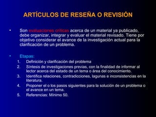 ARTÍCULOS DE RESEÑA O REVISIÓN

•    Son evaluaciones críticas acerca de un material ya publicado,
     debe organizar, integrar y evaluar el material revisado. Tiene por
     objetivo considerar el avance de la investigación actual para la
     clarificación de un problema.

•    Etapas:
    1.   Definición y clarificación del problema
    2.   Síntesis de investigaciones previas, con la finalidad de informar al
         lector acerca del estado de un tema o área del conocimiento.
    3.   Identifica relaciones, contradicciones, lagunas e inconsistencias en la
         literatura.
    4.   Proponer el o los pasos siguientes para la solución de un problema o
         el avance en un tema.
    5.   Referencias: Mínimo 50.
 