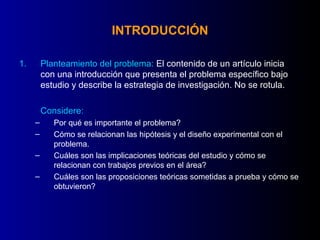 INTRODUCCIÓN

1.       Planteamiento del problema: El contenido de un artículo inicia
         con una introducción que presenta el problema específico bajo
         estudio y describe la estrategia de investigación. No se rotula.

         Considere:
     –      Por qué es importante el problema?
     –      Cómo se relacionan las hipótesis y el diseño experimental con el
            problema.
     –      Cuáles son las implicaciones teóricas del estudio y cómo se
            relacionan con trabajos previos en el área?
     –      Cuáles son las proposiciones teóricas sometidas a prueba y cómo se
            obtuvieron?
 