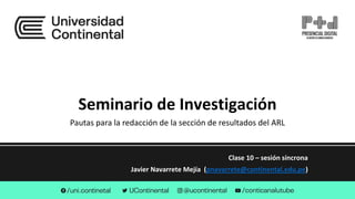 Seminario de Investigación
Clase 10 – sesión síncrona
Javier Navarrete Mejía (pnavarrete@continental.edu.pe)
Pautas para la redacción de la sección de resultados del ARL
 