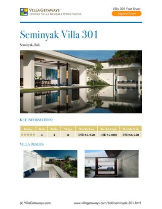Villa 301 Fact Sheet




Seminyak Villa 301
Seminyak, Bali




KEY INFORMATION:

  Rating     Beds    Baths   Sleeps      Weekly Low    Weekly High    Weekly Peak
                 4      4      8         USD $5,950    USD $7,000     USD $8,750


VILLA IMAGES




(c) VillaGetaways.com                 www.villagetaways.com/bali/seminyak-301.html
 